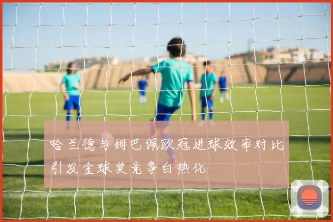 哈兰德与姆巴佩欧冠进球效率对比引发金球奖竞争白热化